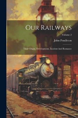 Our Railways: Their Origin, Development, Incident And Romance; Volume 2 - John Pendleton - cover