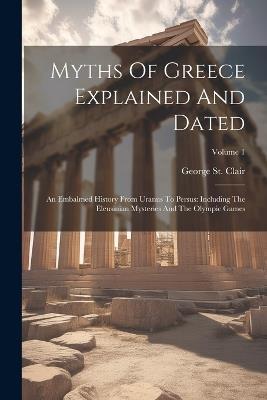 Myths Of Greece Explained And Dated: An Embalmed History From Uranus To Persus: Including The Eleusinian Mysteries And The Olympic Games; Volume 1 - George St Clair - cover
