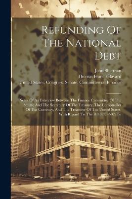 Refunding Of The National Debt: Notes Of An Interview Between The Finance Committee Of The Senate And The Secretary Of The Treasury, The Comptroller Of The Currency, And The Treasurer Of The United States, With Regard To The Bill (h.r. 4592) To - John Sherman - cover