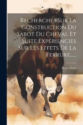 Recherches Sur La Construction Du Sabot Du Cheval Et Suite Expériencies Sur Les Effets De La Ferrure...... - Bracy Clark - cover