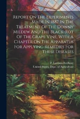 Report On The Experiments Made In 1887 In The Treatment Of The Downy Mildew And The Black-rot Of The Grape Vine, With A Chapter On The Apparatus For Applying Remedies For These Diseases - F Lamson-Scribner - cover