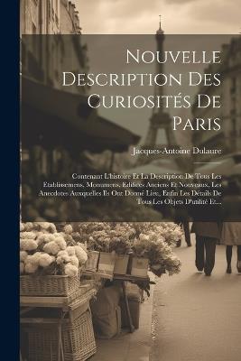 Nouvelle Description Des Curiosités De Paris: Contenant L'histoire Et La Description De Tous Les Etablissemens, Monumens, Edifices Anciens Et Nouveaux, Les Anecdotes Auxquelles Ils Ont Donné Lieu, Enfin Les Détails De Tous Les Objets D'utilité Et... - Jacques-Antoine Dulaure - cover