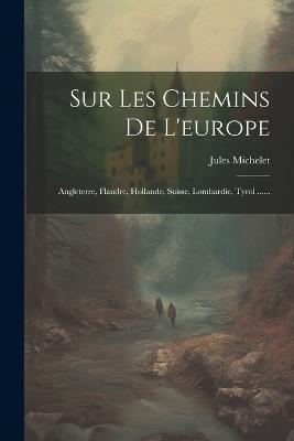 Sur Les Chemins De L'europe: Angleterre, Flandre, Hollande, Suisse, Lombardie, Tyrol ...... - Jules Michelet - cover