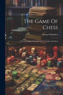 The Game Of Chess: A Work Designed Exclusively For Novices In Chess - Henry Chadwick - cover