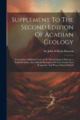 Supplement To The Second Edition Of Acadian Geology: Containing Additional Facts As To The Geological Structure, Fossil Remains, And Mineral Resources Of Nova Scotia, New Brunswick, And Prince Edward Island - cover