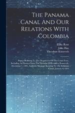 The Panama Canal And Our Relations With Colombia: Papers Relating To The Acquisition Of The Canal Zone, Including An Extract From The Message Of President Roosevelt, December 7, 1903, And The Message Relating To The Isthmian Canal, January 4, 1904