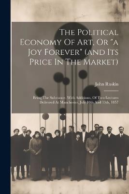 The Political Economy Of Art, Or "a Joy Forever" (and Its Price In The Market): Being The Substance, With Additions, Of Two Lectures Delivered At Manchester, July 10th And 13th, 1857 - John Ruskin - cover