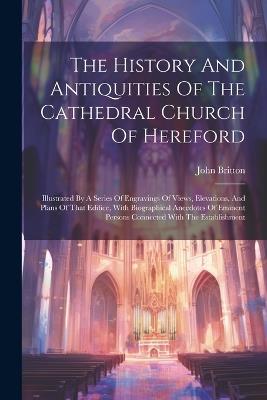 The History And Antiquities Of The Cathedral Church Of Hereford: Illustrated By A Series Of Engravings Of Views, Elevations, And Plans Of That Edifice, With Biographical Anecdotes Of Eminent Persons Connected With The Establishment - John Britton - cover