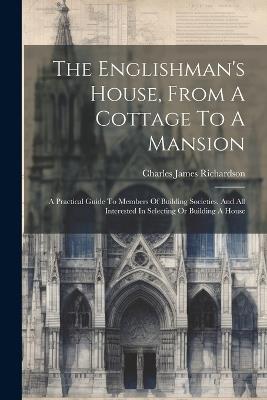 The Englishman's House, From A Cottage To A Mansion: A Practical Guide To Members Of Building Societies, And All Interested In Selecting Or Building A House - Charles James Richardson - cover