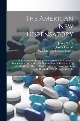 The American New Dispensatory: Containing General Principles Of Pharmaceutic Chemistry, Pharmaceutic Operations, Chemical Analysis Of The Articles Of Materia Medica, Materia Medica, Including Several New And Valuable Articles, The Production Of The - James Thacher,James Currie - cover