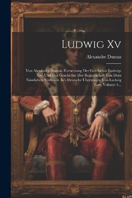 Ludwig Xv: Von Alexander Dumas. Fortsetzung Der Geschichte Ludwigs Xiv. Und Der Geschichte Der Regentschaft Von Dem Nämlichen Verfasser. In's Deutsche Übertragen Von Ludwig Fort, Volume 4... - Alexandre Dumas - cover
