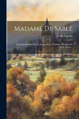 Madame De Sablé: Nouvelles Études Sur La Société Et Les Femmes Illustres Du Xviie Siècle... - Victor Cousin - cover