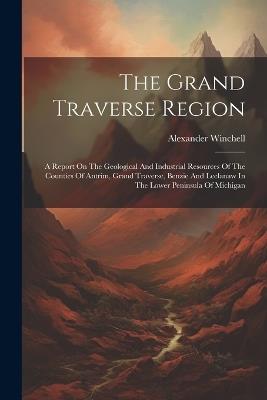 The Grand Traverse Region: A Report On The Geological And Industrial Resources Of The Counties Of Antrim, Grand Traverse, Benzie And Leelanaw In The Lower Peninsula Of Michigan - Alexander Winchell - cover