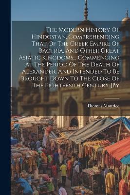 The Modern History Of Hindostan, Comprehending That Of The Greek Empire Of Bactria, And Other Great Asiatic Kingdoms... Commencing At The Period Of The Death Of Alexander, And Intended To Be Brought Down To The Close Of The Eighteenth Century [by - Thomas Maurice - cover