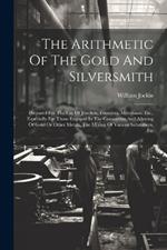 The Arithmetic Of The Gold And Silversmith: Prepared For The Use Of Jewelers, Founders, Merchants, Etc., Especially For Those Engaged In The Conversion And Alloying Of Gold Or Other Metals, The Mixing Of Various Substances, Etc