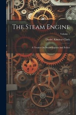 The Steam Engine: A Treatise On Steam Engines And Boilers; Volume 1 - Daniel Kinnear Clark - cover