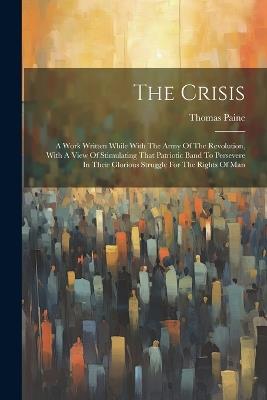 The Crisis: A Work Written While With The Army Of The Revolution, With A View Of Stimulating That Patriotic Band To Persevere In Their Glorious Struggle For The Rights Of Man - Thomas Paine - cover