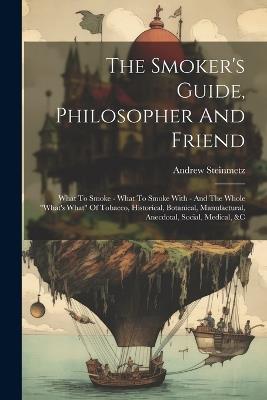 The Smoker's Guide, Philosopher And Friend: What To Smoke - What To Smoke With - And The Whole "what's What" Of Tobacco, Historical, Botanical, Manufactural, Anecdotal, Social, Medical, &c - Andrew Steinmetz - cover