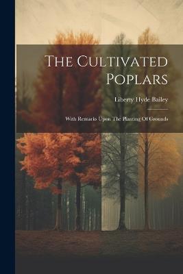 The Cultivated Poplars: With Remarks Upon The Planting Of Grounds - Liberty Hyde Bailey - cover