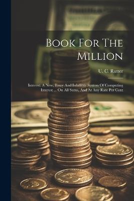Book For The Million: Interest: A New, Essay And Infallible System Of Computing Interest ... On All Sums, And At Any Rate Per Cent - U C Rutter - cover