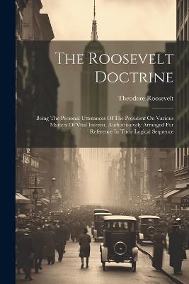 The Roosevelt Doctrine: Being The Personal Utterances Of The President On Various Matters Of Vital Interest, Authoritatively Arranged For Reference In Their Logical Sequence - Theodore Roosevelt - cover