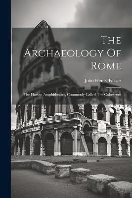 The Archaeology Of Rome: The Flavian Amphitheatre, Commonly Called The Colosseum - John Henry Parker - cover