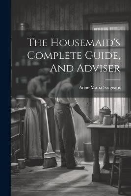 The Housemaid's Complete Guide, And Adviser - Anne Maria Sargeant - cover
