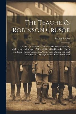 The Teacher's Robinson Crusoe: A Manual For Primary Teachers. The Story Rewritten, Modernized And Adapted, With Additional Incidents For Use In The Later Primary Grades As A Center And Material For Oral And Written Language, Nature Study, Social And - Daniel Defoe - cover