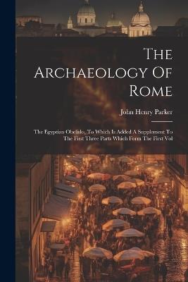 The Archaeology Of Rome: The Egyptian Obelisks, To Which Is Added A Supplement To The First Three Parts Which Form The First Vol - John Henry Parker - cover
