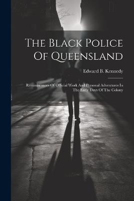 The Black Police Of Queensland: Reminiscences Of Official Work And Personal Adventures In The Early Days Of The Colony - Edward B Kennedy - cover