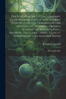 Der Europäische Seifen-fabrikant, Oder Wissenschaftlich Praktische Darstellung Der Fabrikation Der Harten Und Weichen, Grünen, Schwarzen, Braunen, Kali-, Natron-, Talg-, Oel-, Harz-, Fleisch-, Schönheits- Und Anderer Seifen: Mit Angabe Der - Johann C Leuchs - cover