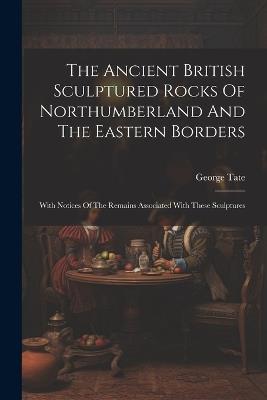 The Ancient British Sculptured Rocks Of Northumberland And The Eastern Borders: With Notices Of The Remains Associated With These Sculptures - George Tate - cover