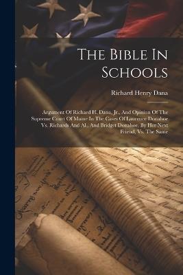 The Bible In Schools: Argument Of Richard H. Dana, Jr., And Opinion Of The Supreme Court Of Maine In The Cases Of Laurence Donahoe Vs. Richards And Al., And Bridget Donahoe, By Her Next Friend, Vs. The Same - Richard Henry Dana - cover