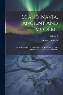 Scandinavia, Ancient And Modern: Being A History Of Denmark, Sweden, And Norway...with Illustrations Of Their Natural History; Volume 1 - Andrew Crichton - cover
