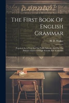 The First Book Of English Grammar: Prepared As A Text-bok For Public Schools, And For The Primary Classes Of High Schools And Academies - H D Walker - cover