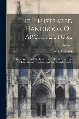 The Illustrated Handbook Of Architecture: Being A Concise And Popular Account Of The Different Styles Of Architecture Prevailing In All Ages And All Countries; Volume 1 - James Fergusson - cover