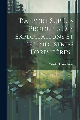 Rapport Sur Les Produits Des Exploitations Et Des Industries Forestières... - Wilhelm Franz Exner - cover