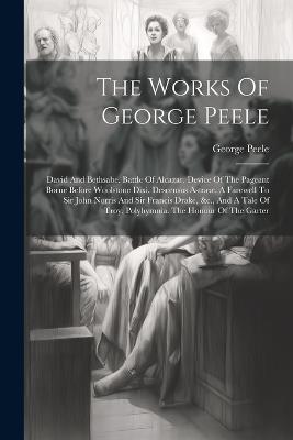 The Works Of George Peele: David And Bethsabe. Battle Of Alcazar. Device Of The Pageant Borne Before Woolstone Dixi. Descensus Astrææ. A Farewell To Sir John Norris And Sir Francis Drake, &c., And A Tale Of Troy. Polyhymnia. The Honour Of The Garter - George Peele - cover