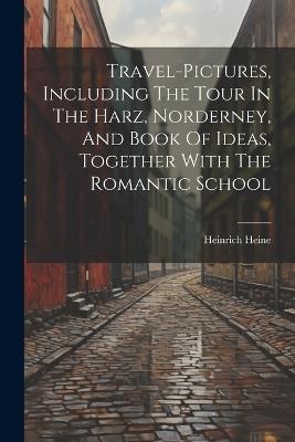 Travel-pictures, Including The Tour In The Harz, Norderney, And Book Of Ideas, Together With The Romantic School - Heinrich Heine - cover