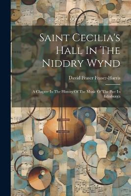 Saint Cecilia's Hall In The Niddry Wynd: A Chapter In The History Of The Music Of The Past In Edinburgh - David Fraser Fraser-Harris - cover
