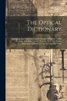 The Optical Dictionary: An Optical And Ophthalmological Glossary Of English Terms, Symbols, And Abbreviations, Together With The English Equivalents Of Some French And German Terms - Anonymous - cover