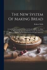 The New System Of Making Bread: A Concise And Practical Treatise On Bread And How To Make It, With A Large Quantity Of Other Useful And Practical Matter, Including All The Latest Systems Of Quick Sponging