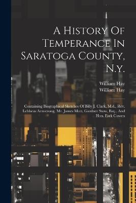A History Of Temperance In Saratoga County, N.y.: Containing Biographical Sketches Of Billy J. Clark, M.d., Rev. Lebbeus Armstrong, Mr. James Mott, Gardner Stow, Esq., And Hon. Esek Cowen - William Hay - cover