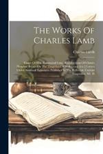 The Works Of Charles Lamb: Essays Of Elia. Rosamund Gray. Recollections Of Chirst's Hospital. Essays On The Tragedies Of Shakspeare [etc.] Letters Under Assumed Signatures Published In The Reflector. Curious Fragments. Mr. H