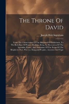 The Throne Of David: From The Consecration Of The Shepherd Of Bethlehem, To The Rebellion Of Prince Absalom, Being An Illustration Of The Splendor, Power, And Dominion Of The Reign Of The Shepherd, Poet, Warrior, King, and Prophet, Ancestor And Type - Joseph Holt Ingraham - cover