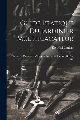 Guide Pratique Du Jardinier Multiplacateur; Ou, Art De Propager Les Vegetaux Par Semis, Boutures, Greffes, Etc - Elie-Abel Carrière - cover