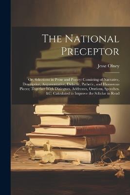 The National Preceptor: Or, Selections in Prose and Poetry: Consisting of Narrative, Descriptive, Argumentative, Didactic, Pathetic, and Humorous Pieces; Together With Dialogues, Addresses, Orations, Speeches. &c. Calculated to Improve the Scholar in Read - Jesse Olney - cover