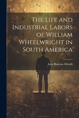 The Life and Industrial Labors of William Wheelwright in South America - Juan Bautista Alberdi - cover