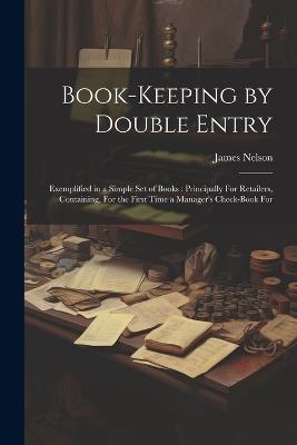 Book-Keeping by Double Entry: Exemplified in a Simple Set of Books: Principally For Retailers, Containing, For the First Time a Manager's Check-Book For - James Nelson - cover