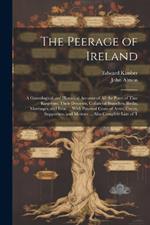 The Peerage of Ireland: A Genealogical and Historical Account of All the Peers of That Kingdom; Their Descents, Collateral Branches, Births, Marriages, and Issue ... With Paternal Coats of Arms, Crests, Supporters, and Mottoes ... Also Complete Lists of T